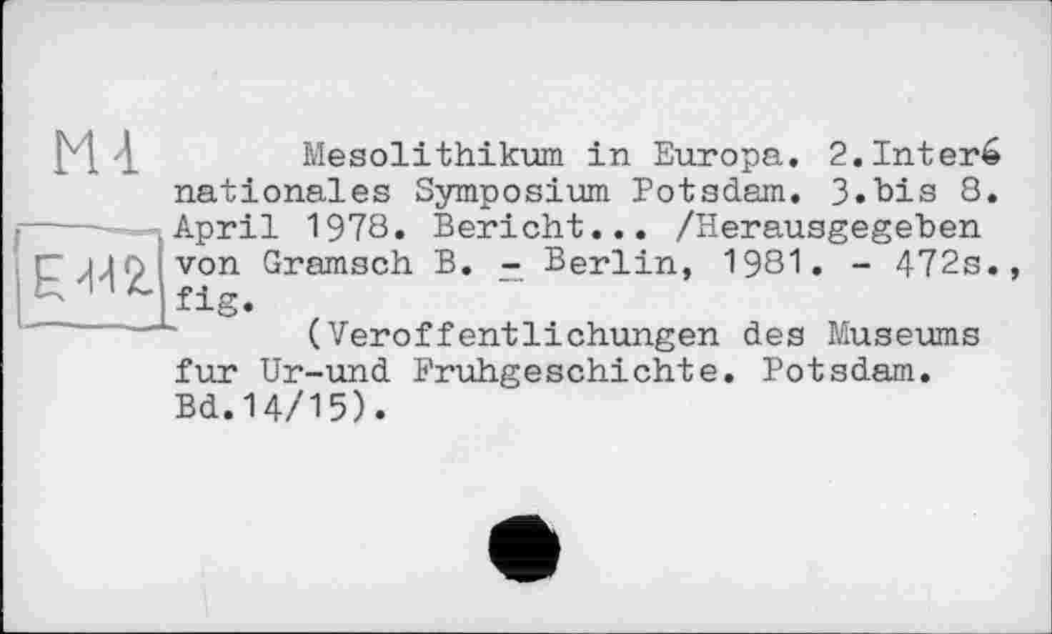 ﻿4	Mesolithikum in Europa. 2.1nter6
nationales Symposium Potsdam. 3»bis 8. April 1978. Bericht... /Herausgegeben P^^îvon Gramsch “ Berlin, 1981. - 472s.
(Veröffentlichungen des Museums fur Ur-und Frühgeschichte. Potsdam. Bd.14/15).